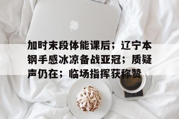 开云体育入口-关于加时末段体能课后；辽宁本钢手感冰凉备战亚冠；质疑声仍在；临场指挥获称赞的信息