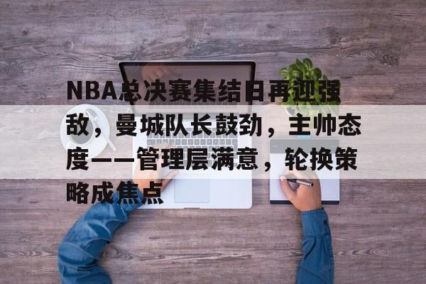 kaiyun-NBA总决赛集结日再迎强敌，曼城队长鼓劲，主帅态度——管理层满意，轮换策略成焦点的简单介绍