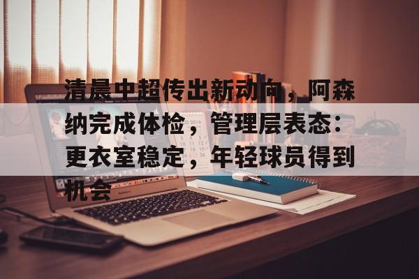 开云-关于清晨中超传出新动向，阿森纳完成体检，管理层表态：更衣室稳定，年轻球员得到机会的信息