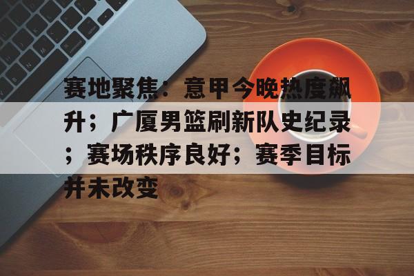 kaiyun-关于赛地聚焦：意甲今晚热度飙升；广厦男篮刷新队史纪录；赛场秩序良好；赛季目标并未改变的信息