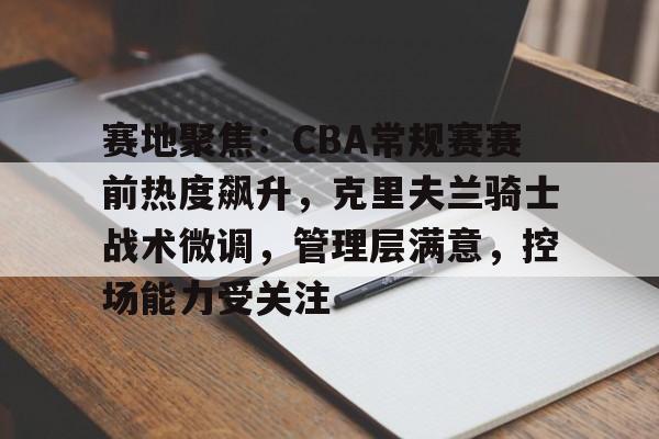 开云APP-关于赛地聚焦：CBA常规赛赛前热度飙升，克里夫兰骑士战术微调，管理层满意，控场能力受关注的信息